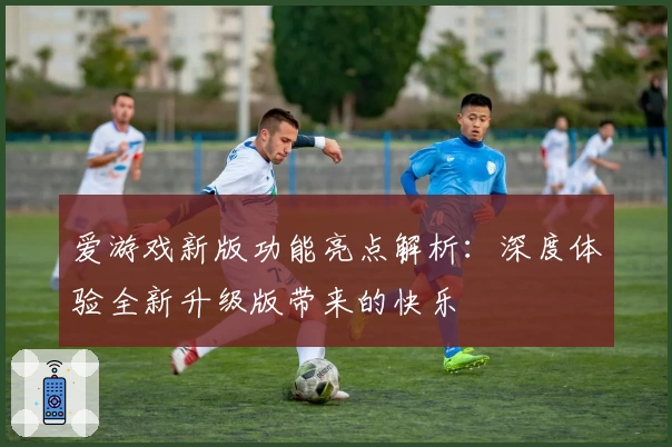 爱游戏新版功能亮点解析：深度体验全新升级版带来的快乐