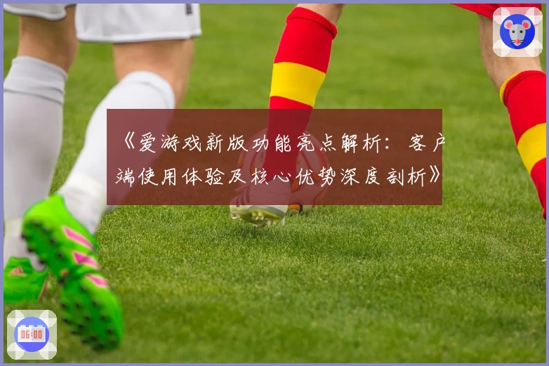 《爱游戏新版功能亮点解析：客户端使用体验及核心优势深度剖析》