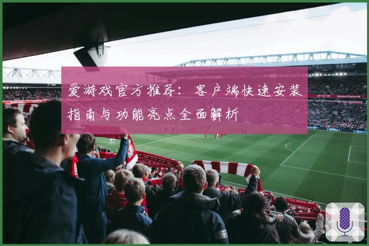 爱游戏官方推荐：客户端快速安装指南与功能亮点全面解析