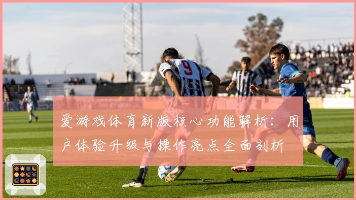 爱游戏体育新版核心功能解析：用户体验升级与操作亮点全面剖析